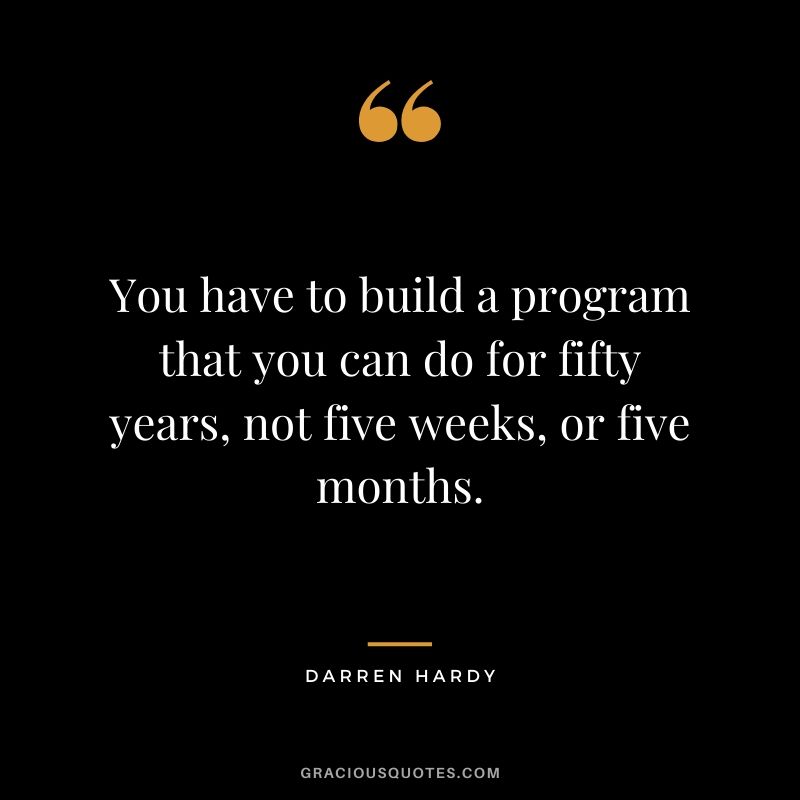 You have to build a program that you can do for fifty years, not five weeks, or five months.