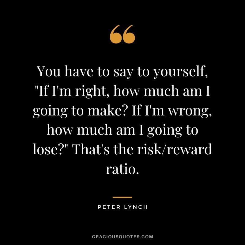 You have to say to yourself, "If I'm right, how much am I going to make? If I'm wrong, how much am I going to lose?" That's the risk/reward ratio.