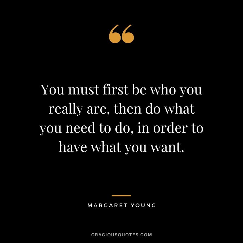 You must first be who you really are, then do what you need to do, in order to have what you want. - Margaret Young