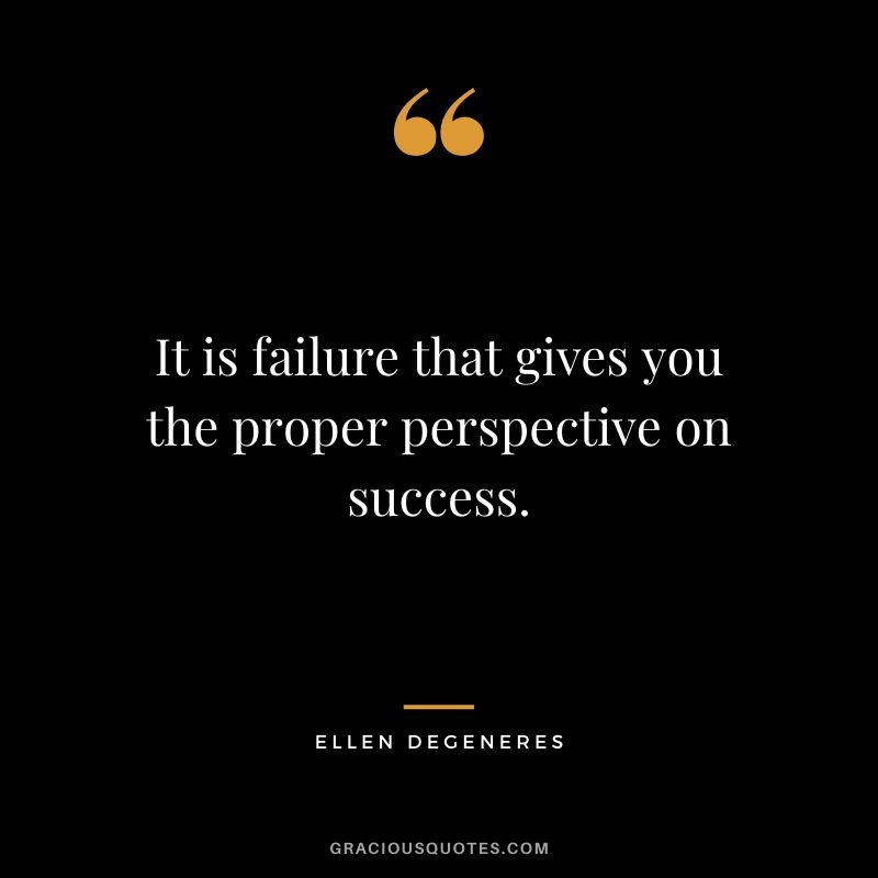 It is failure that gives you the proper perspective on success.