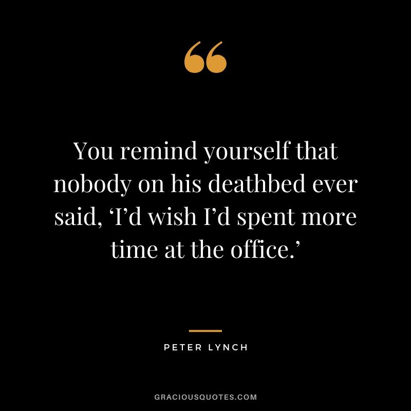 You remind yourself that nobody on his deathbed ever said, ‘I’d wish I’d spent more time at the office.’