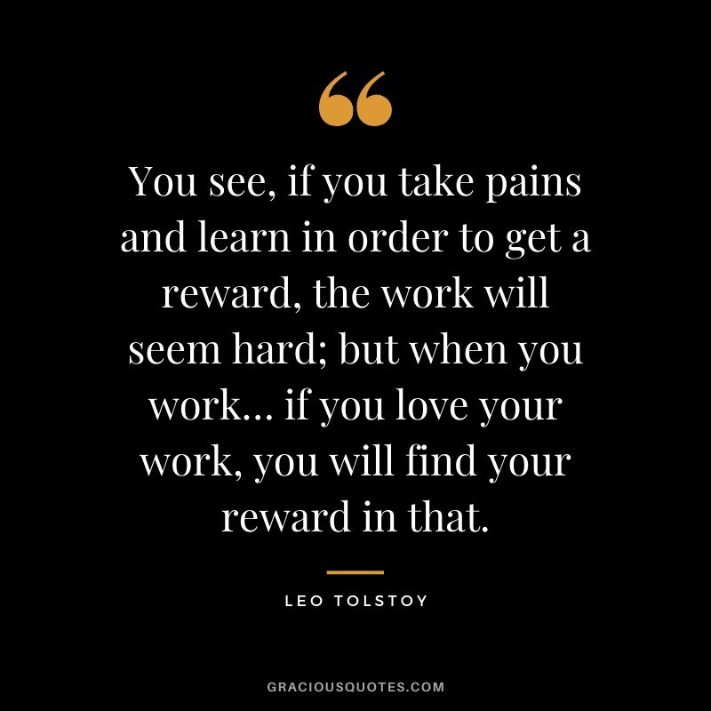 You see, if you take pains and learn in order to get a reward, the work will seem hard; but when you work… if you love your work, you will find your reward in that.