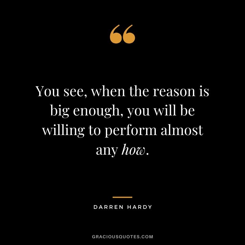 You see, when the reason is big enough, you will be willing to perform almost any how.
