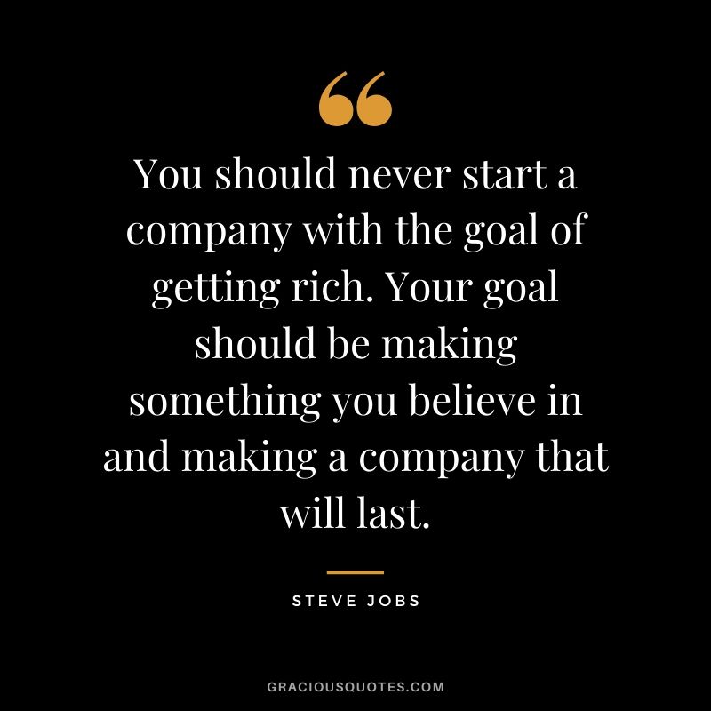 You should never start a company with the goal of getting rich. Your goal should be making something you believe in and making a company that will last.