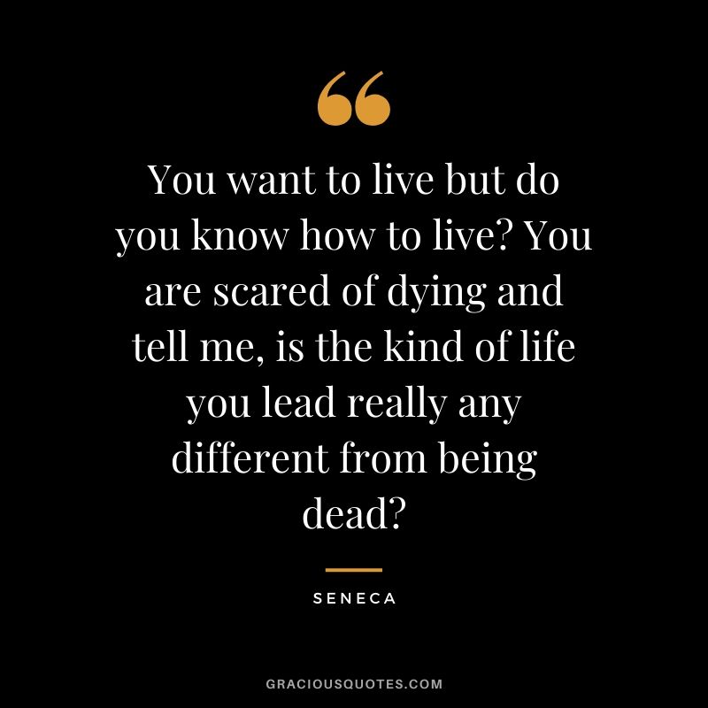 You want to live but do you know how to live? You are scared of dying and tell me, is the kind of life you lead really any different from being dead?