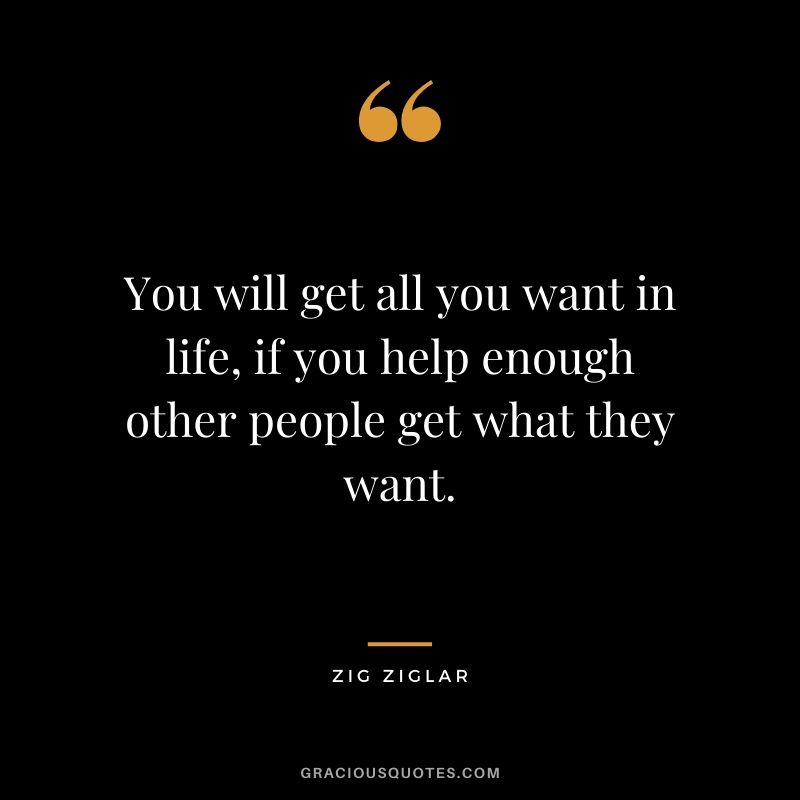 You will get all you want in life, if you help enough other people get what they want.