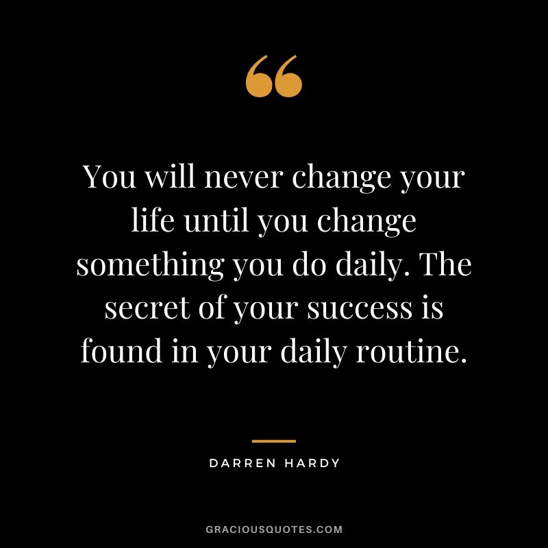 You will never change your life until you change something you do daily. The secret of your success is found in your daily routine.