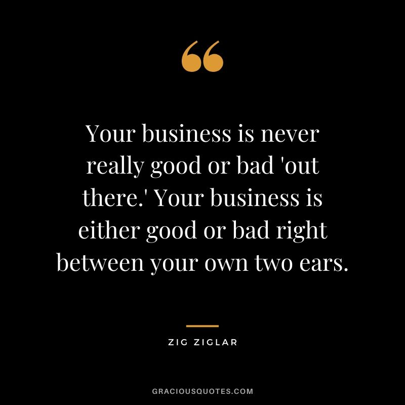 Your business is never really good or bad 'out there.' Your business is either good or bad right between your own two ears.