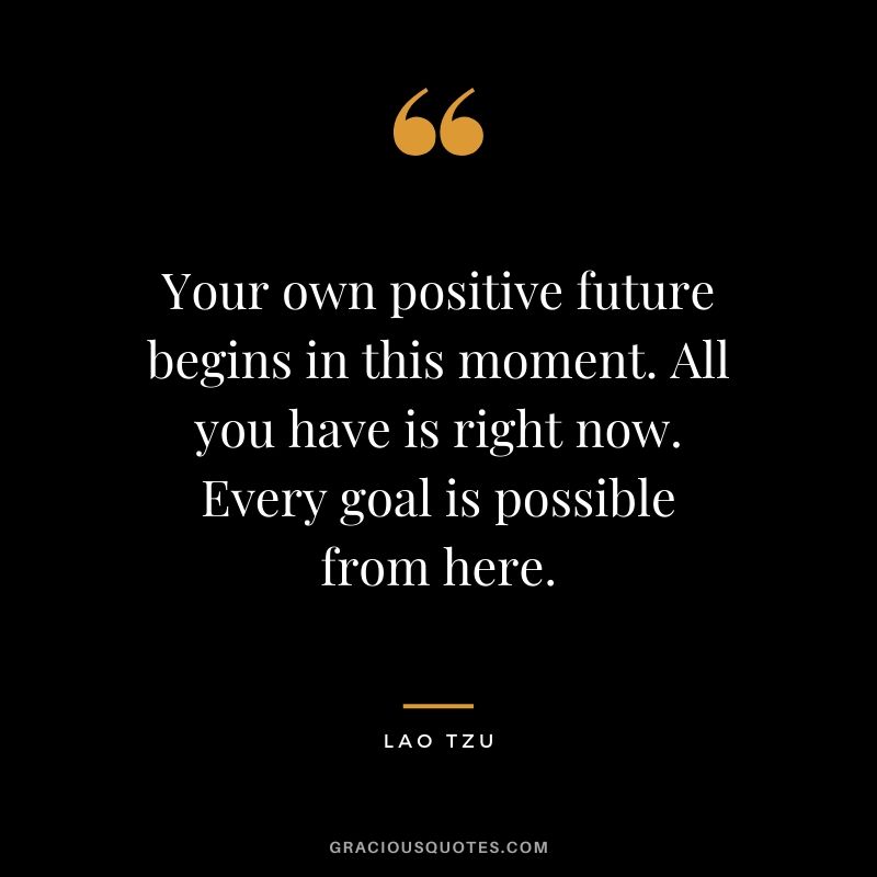 Your own positive future begins in this moment. All you have is right now. Every goal is possible from here.