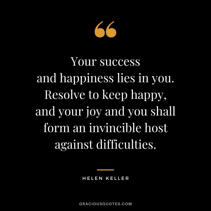Your success and happiness lies in you. Resolve to keep happy, and your joy and you shall form an invincible host against difficulties.