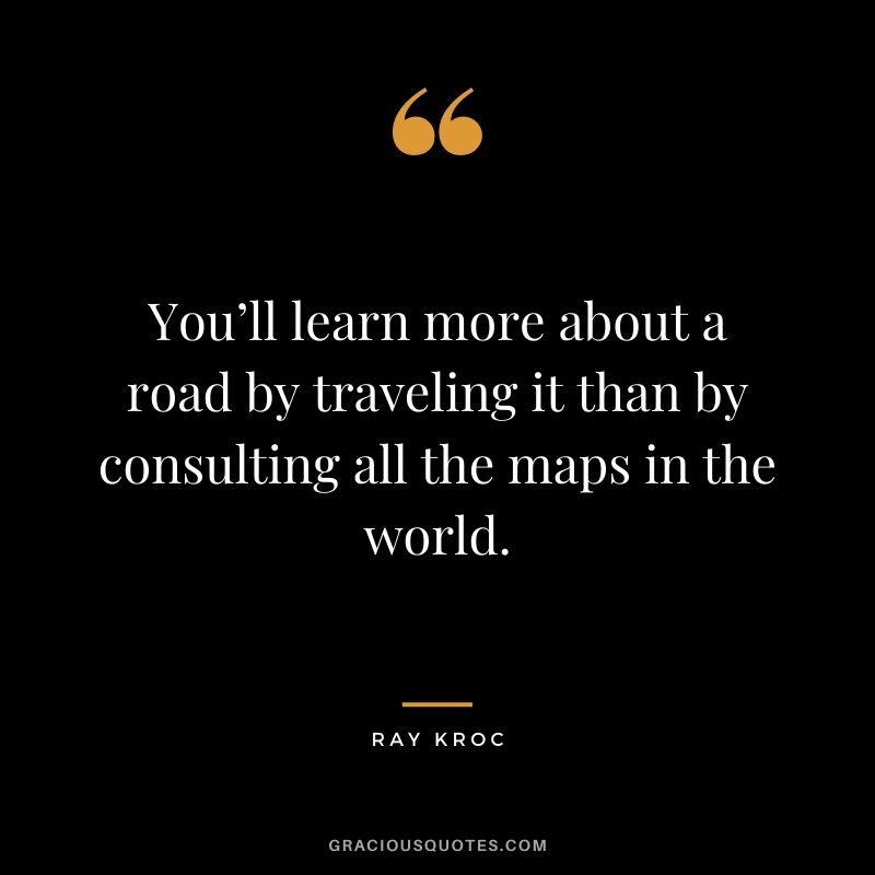 You’ll learn more about a road by traveling it than by consulting all the maps in the world.