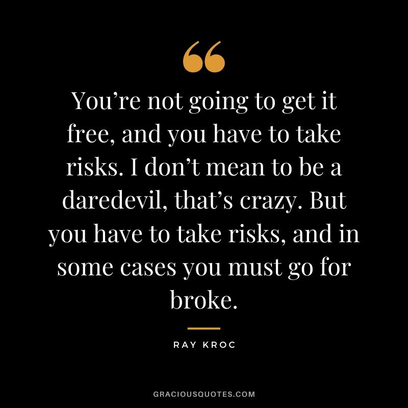 You’re not going to get it free, and you have to take risks. I don’t mean to be a daredevil, that’s crazy. But you have to take risks, and in some cases you must go for broke.