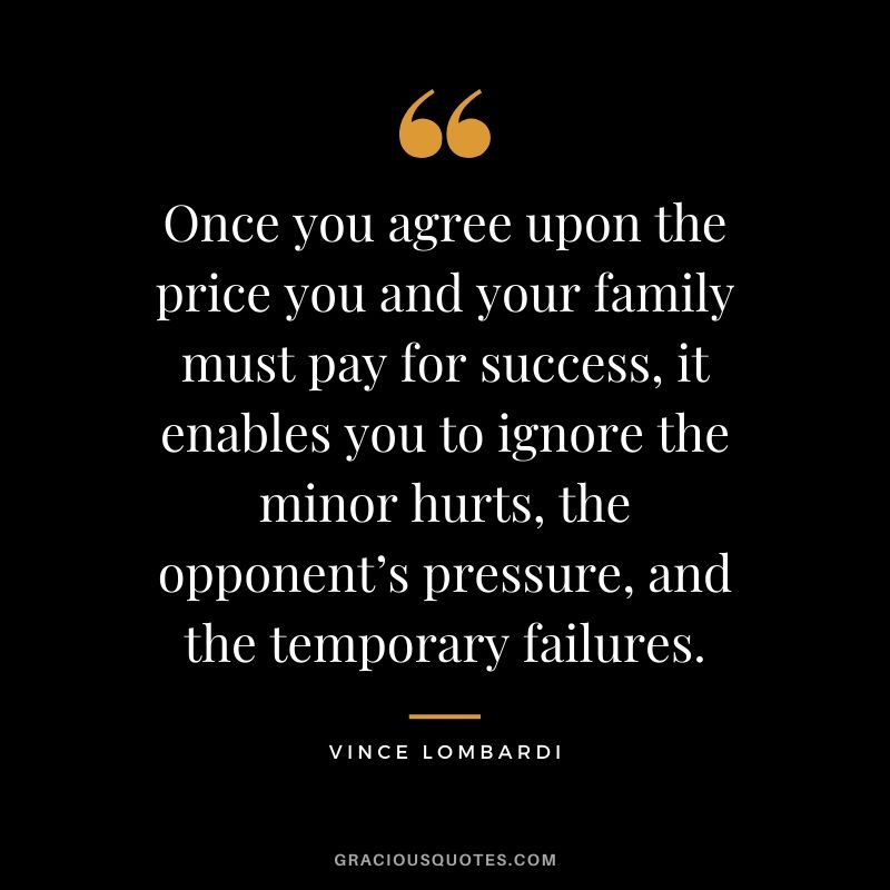 Once you agree upon the price you and your family must pay for success, it enables you to ignore the minor hurts, the opponent’s pressure, and the temporary failures.