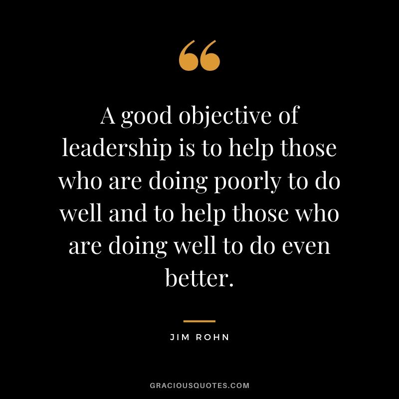 A good objective of leadership is to help those who are doing poorly to do well and to help those who are doing well to do even better. - Jim Rohn
