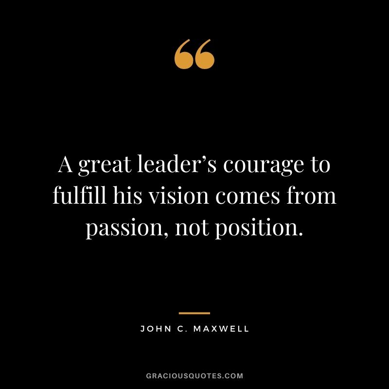 A great leader’s courage to fulfill his vision comes from passion, not position. - John C. Maxwell