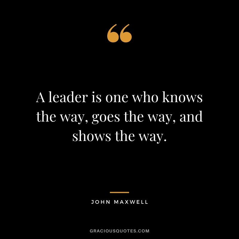 A leader is one who knows the way, goes the way, and shows the way. - John Maxwell