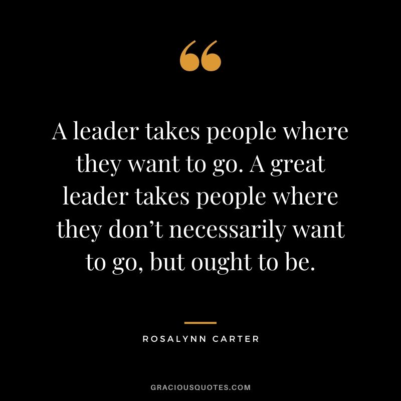 A leader takes people where they want to go. A great leader takes people where they don’t necessarily want to go, but ought to be. - Rosalynn Carter