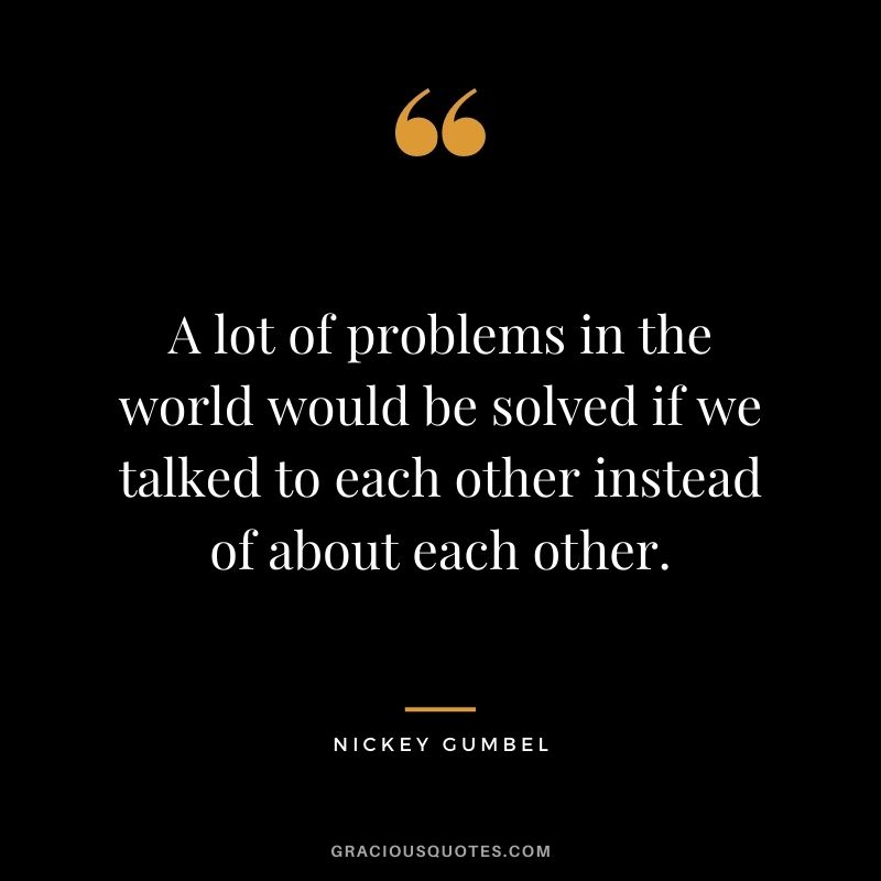A lot of problems in the world would be solved if we talked to each other instead of about each other. - Nickey Gumbel
