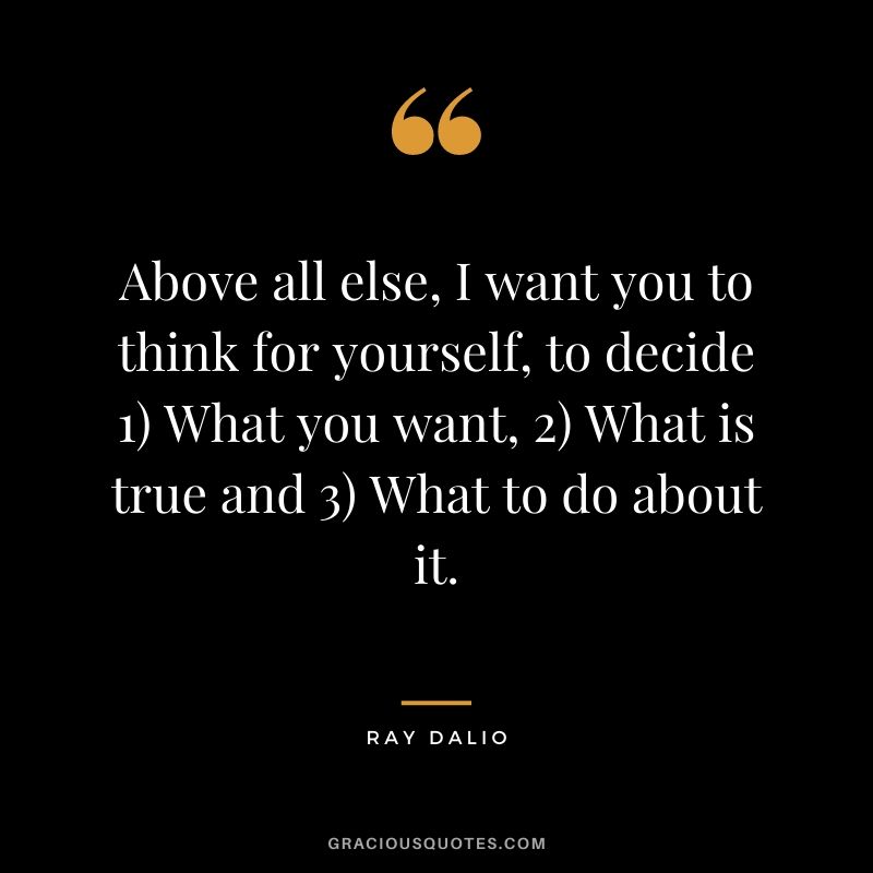 Above all else, I want you to think for yourself, to decide 1) What you want, 2) What is true and 3) What to do about it.