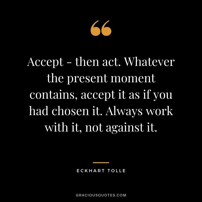 Accept - then act. Whatever the present moment contains, accept it as if you had chosen it. Always work with it, not against it.