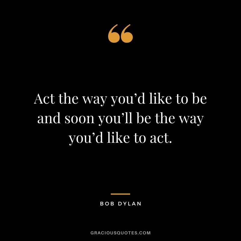 Act the way you’d like to be and soon you’ll be the way you’d like to act.