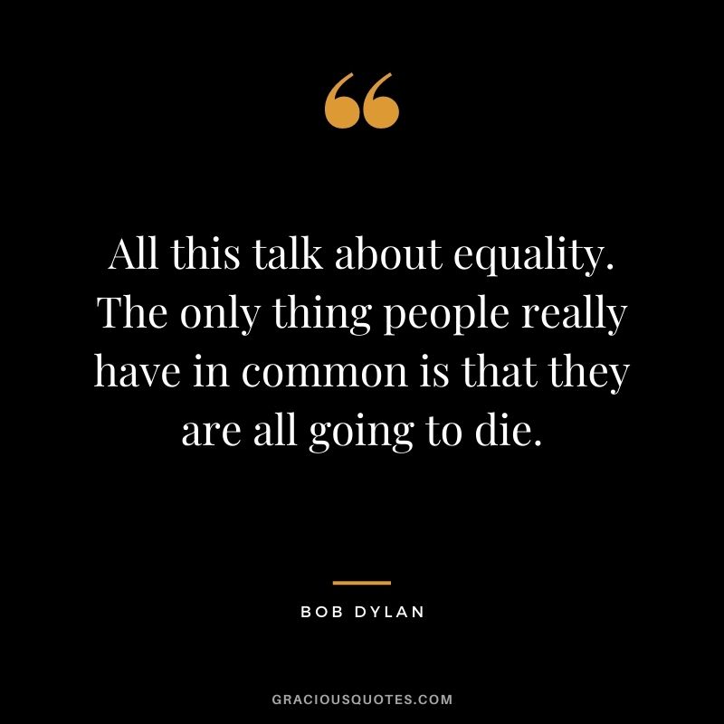 All this talk about equality. The only thing people really have in common is that they are all going to die. - Bob Dylan
