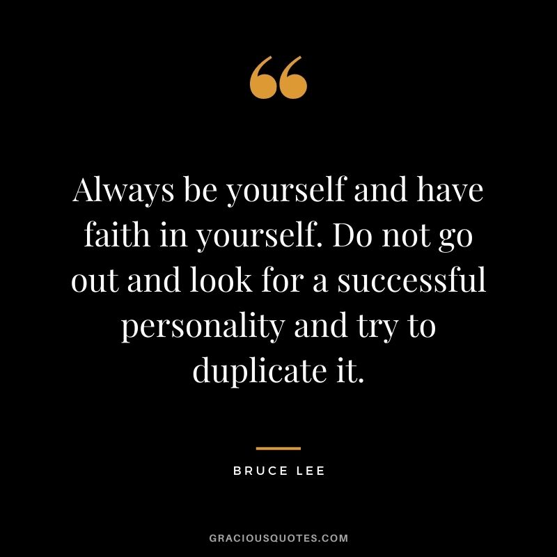 Always be yourself and have faith in yourself. Do not go out and look for a successful personality and try to duplicate it. - Bruce Lee