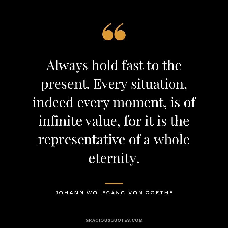 Always hold fast to the present. Every situation, indeed every moment, is of infinite value, for it is the representative of a whole eternity. - Johann Wolfgang von Goethe