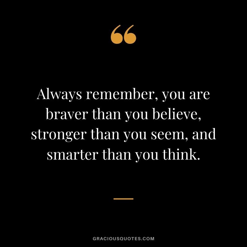 Always remember, you are braver than you believe, stronger than you seem, and smarter than you think.