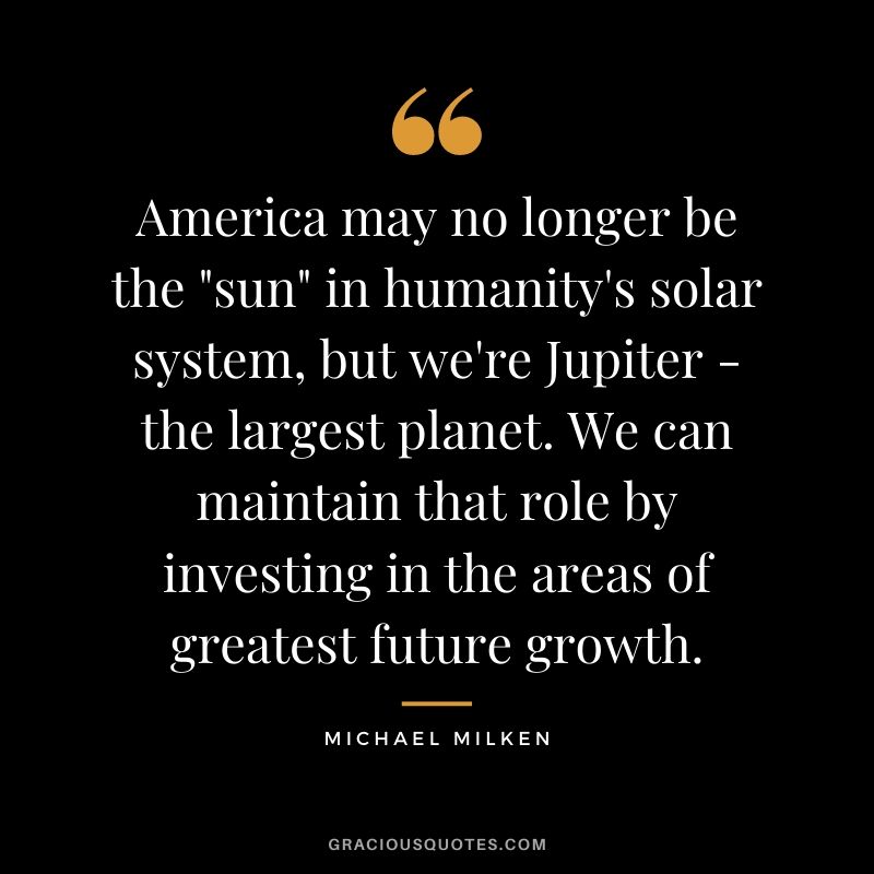 America may no longer be the sun in humanity's solar system, but we're Jupiter - the largest planet. We can maintain that role by investing in the areas of greatest future growth.