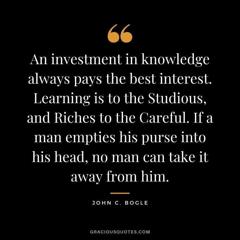 An investment in knowledge always pays the best interest. Learning is to the Studious, and Riches to the Careful. If a man empties his purse into his head, no man can take it away from him.