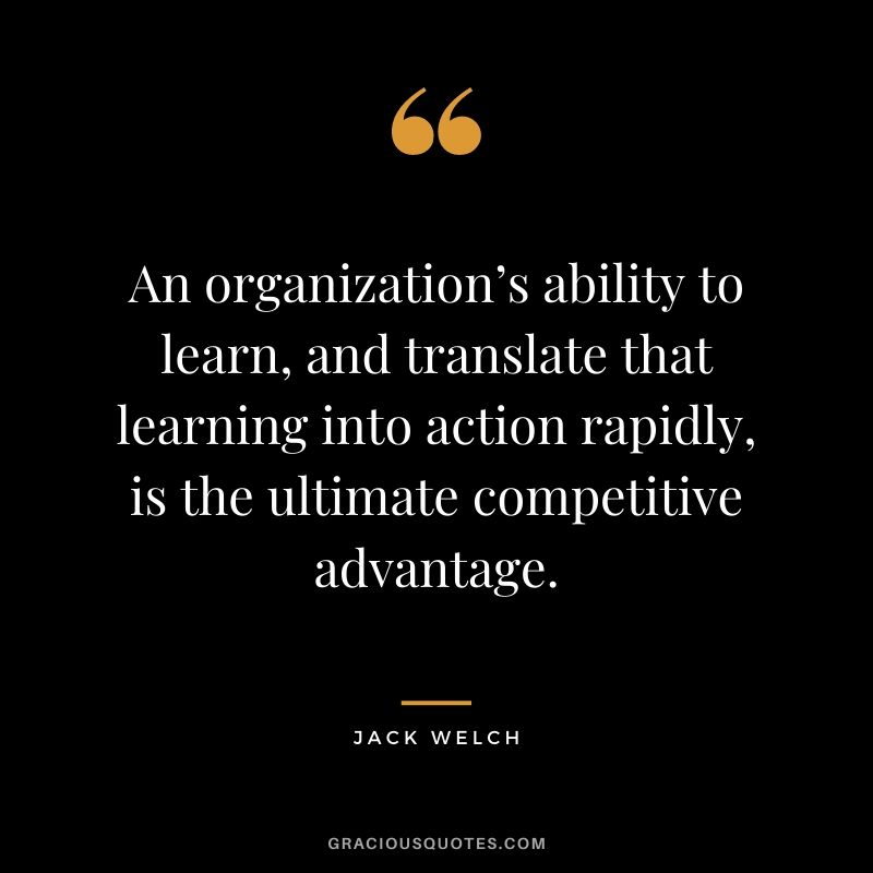 An organization’s ability to learn, and translate that learning into action rapidly, is the ultimate competitive advantage.