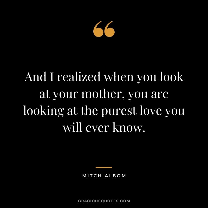 And I realized when you look at your mother, you are looking at the purest love you will ever know.
