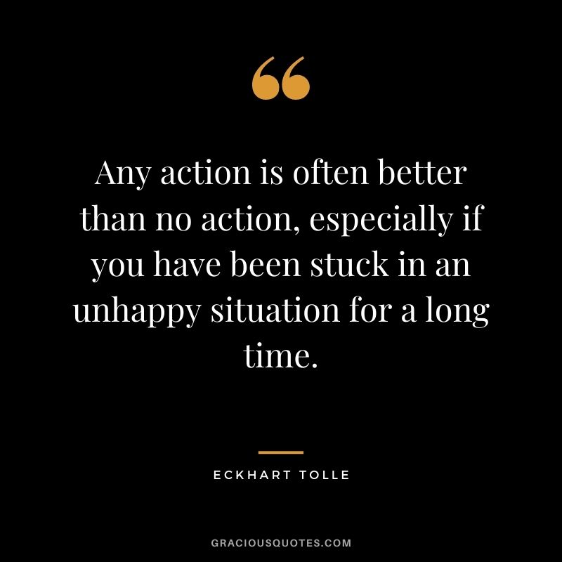 Any action is often better than no action, especially if you have been stuck in an unhappy situation for a long time.