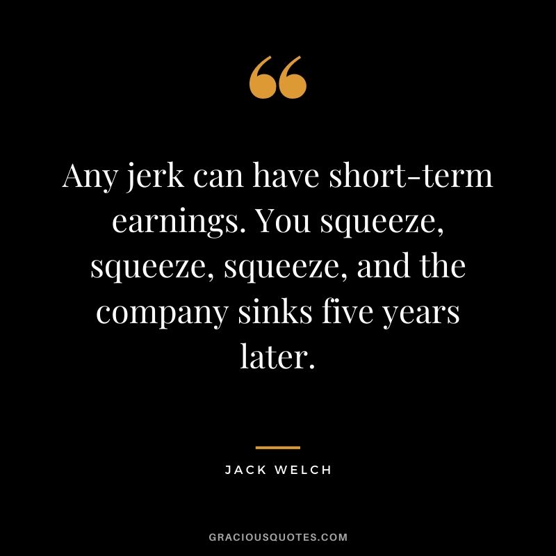 Any jerk can have short-term earnings. You squeeze, squeeze, squeeze, and the company sinks five years later.