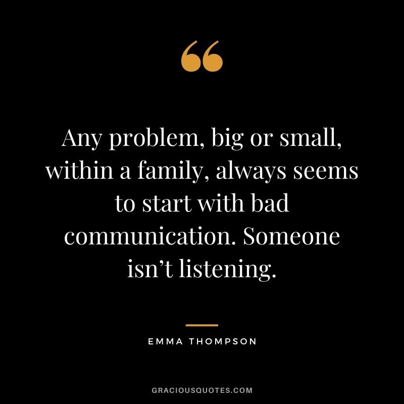 Any problem, big or small, within a family, always seems to start with bad communication. Someone isn’t listening. - Emma Thompson