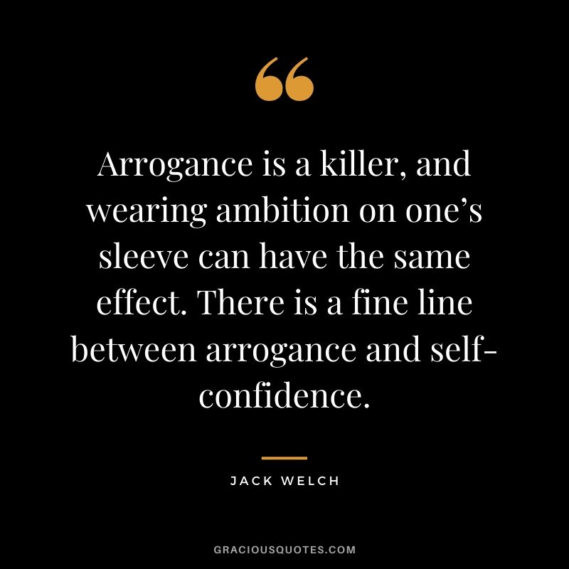 Arrogance is a killer, and wearing ambition on one’s sleeve can have the same effect. There is a fine line between arrogance and self-confidence.