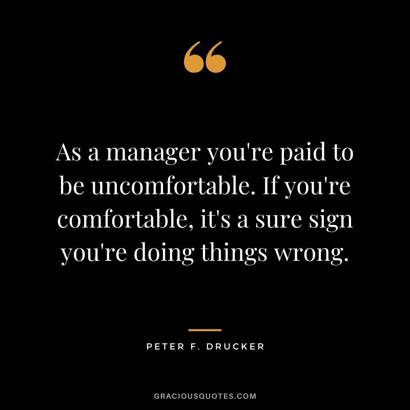 As a manager you're paid to be uncomfortable. If you're comfortable, it's a sure sign you're doing things wrong.