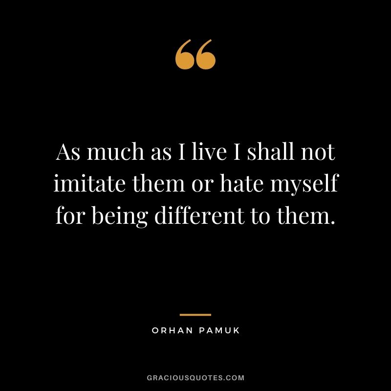 As much as I live I shall not imitate them or hate myself for being different to them. - Orhan Pamuk