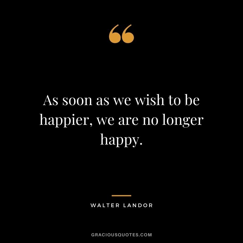 As soon as we wish to be happier, we are no longer happy. - Walter Landor
