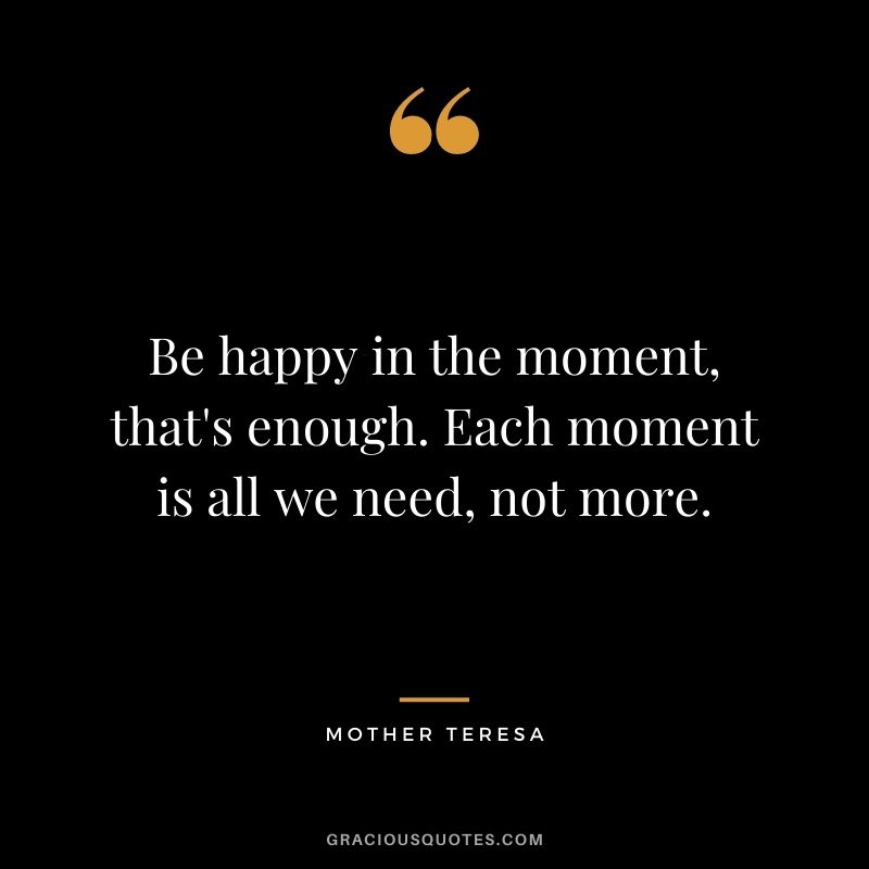 Be happy in the moment, that's enough. Each moment is all we need, not more. - Mother Teresa