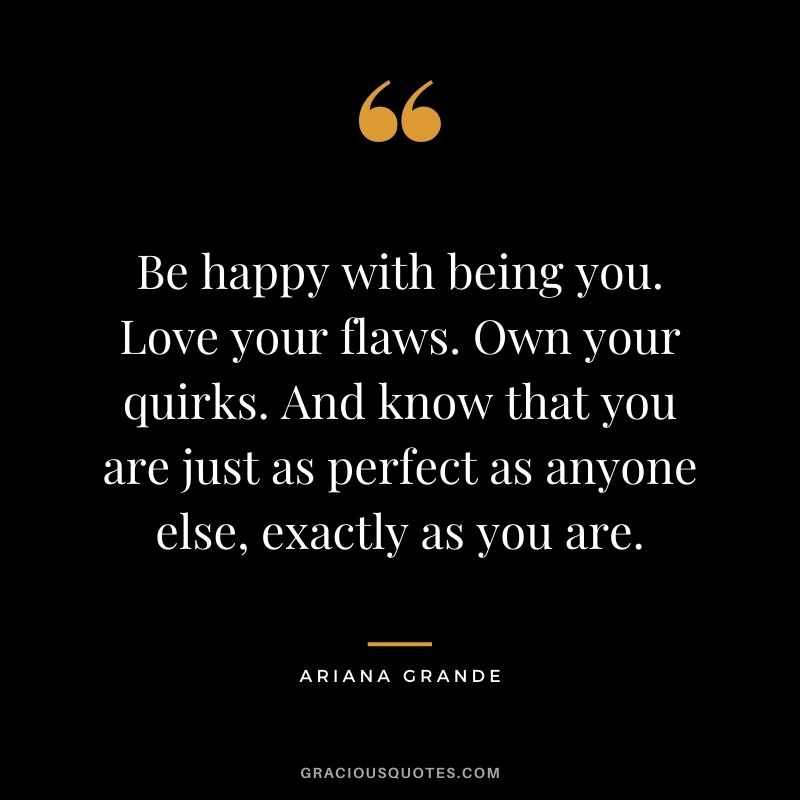 Be happy with being you. Love your flaws. Own your quirks. And know that you are just as perfect as anyone else, exactly as you are. - Ariana Grande