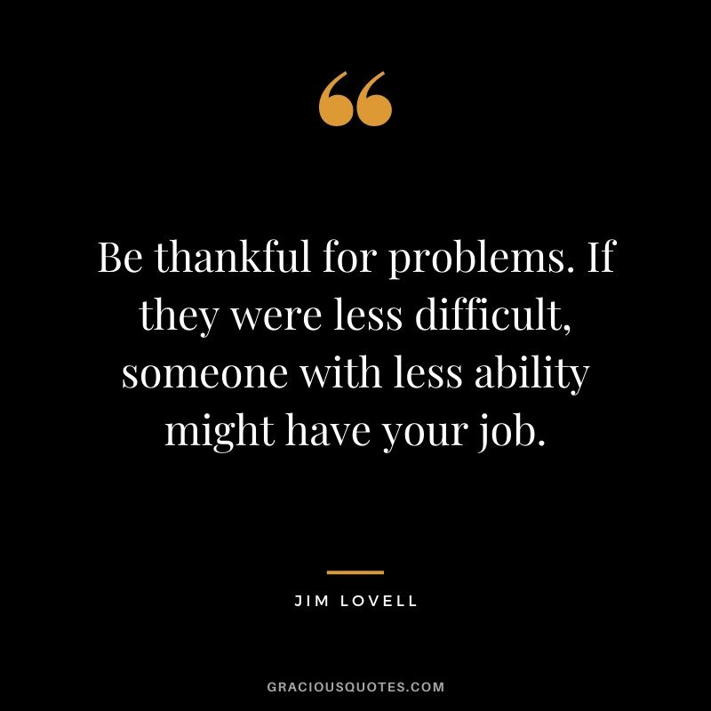Be thankful for problems. If they were less difficult, someone with less ability might have your job.