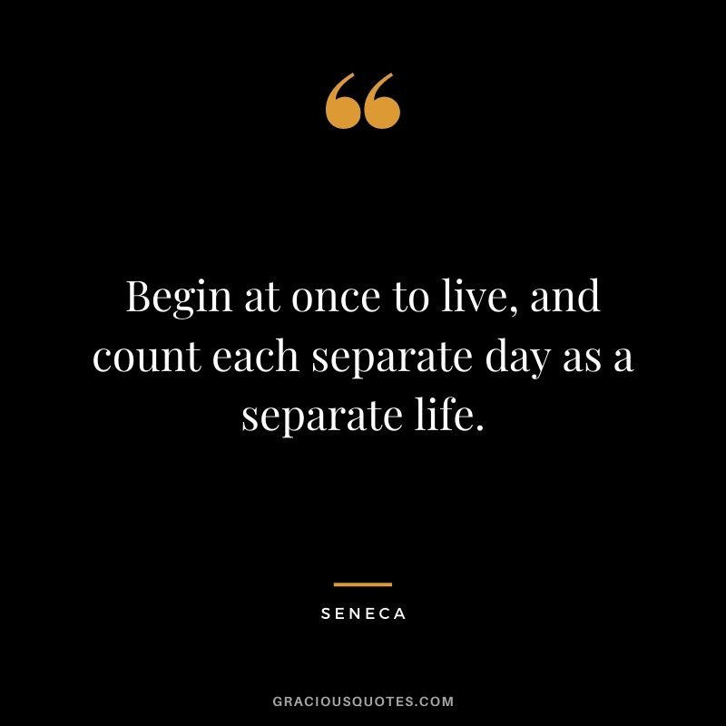 Begin at once to live, and count each separate day as a separate life. - Seneca