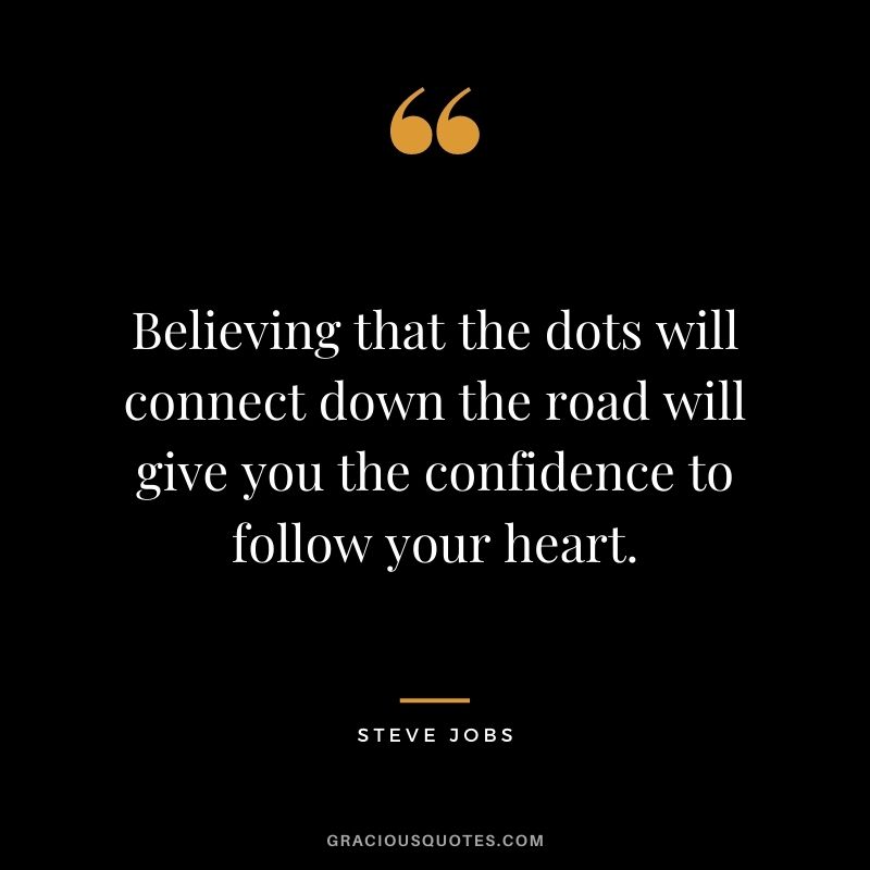 Believing that the dots will connect down the road will give you the confidence to follow your heart. - Steve Jobs