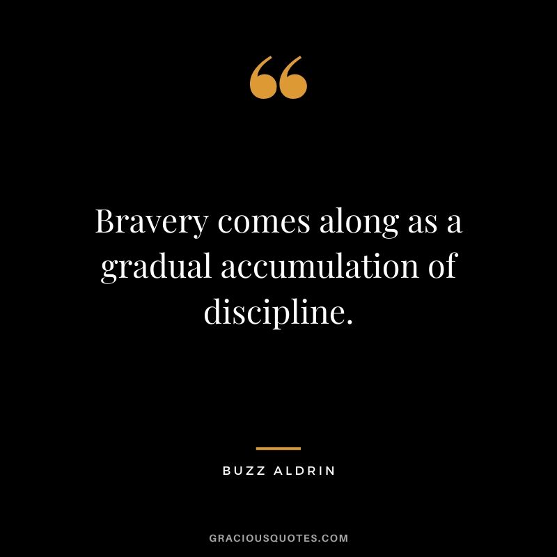 Bravery comes along as a gradual accumulation of discipline.
