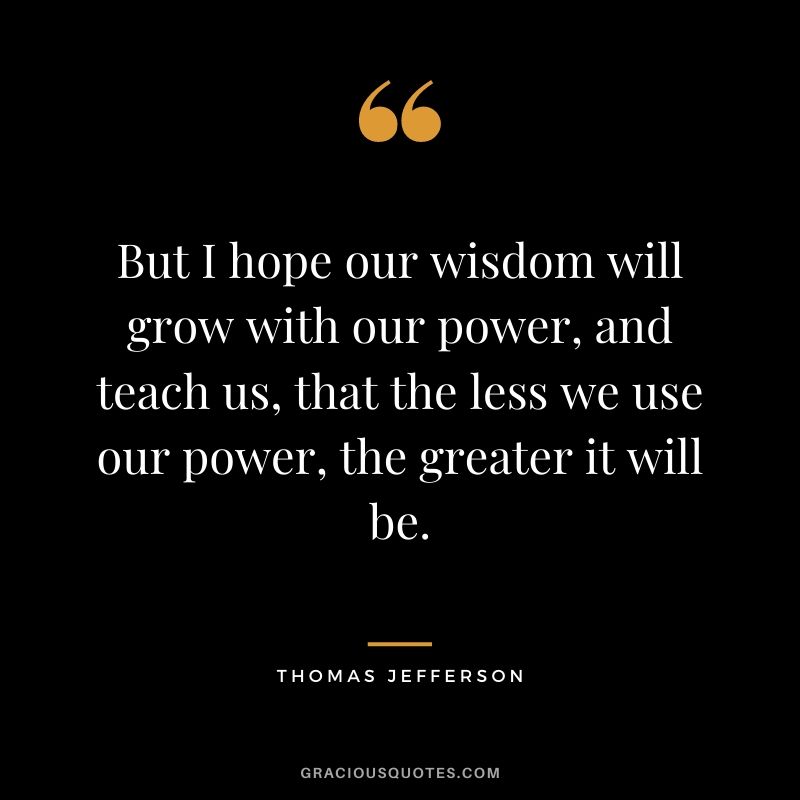 But I hope our wisdom will grow with our power, and teach us, that the less we use our power, the greater it will be.