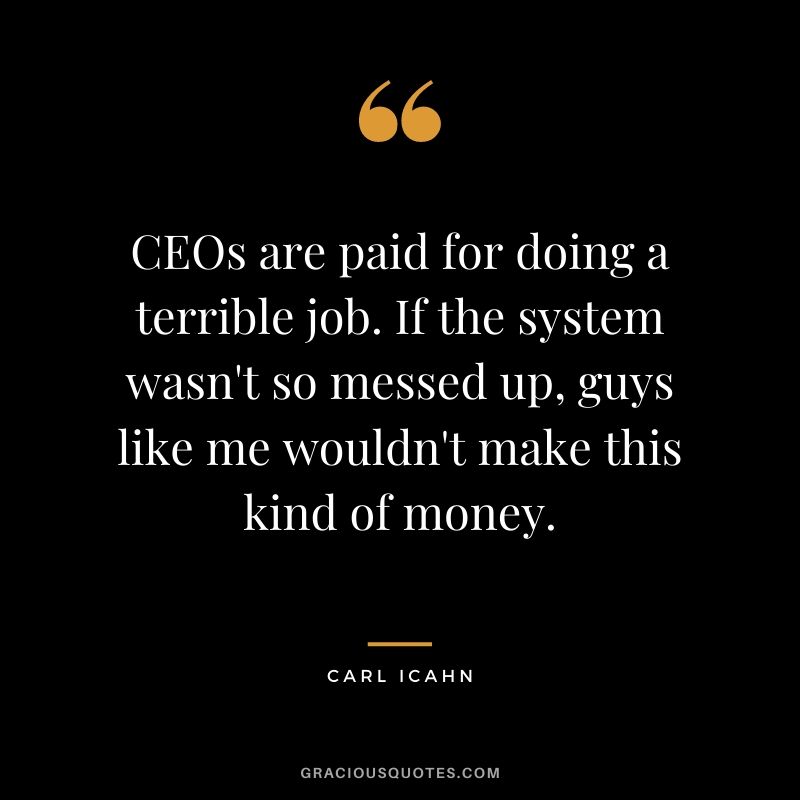 CEOs are paid for doing a terrible job. If the system wasn't so messed up, guys like me wouldn't make this kind of money.