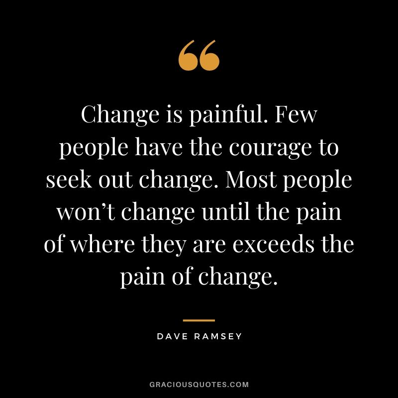 Change is painful. Few people have the courage to seek out change. Most people won’t change until the pain of where they are exceeds the pain of change.