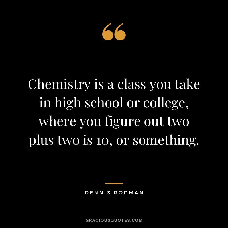 Chemistry is a class you take in high school or college, where you figure out two plus two is 10, or something.
